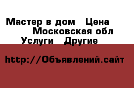 Мастер в дом › Цена ­ 1 000 - Московская обл. Услуги » Другие   
